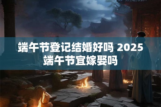 端午节登记结婚好吗 2026端午节宜嫁娶吗 端午节登记结婚好吗 2026端午节宜嫁娶吗