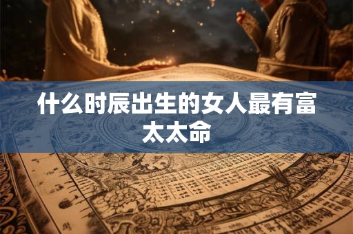 什么时辰出生的女人最有富太太命