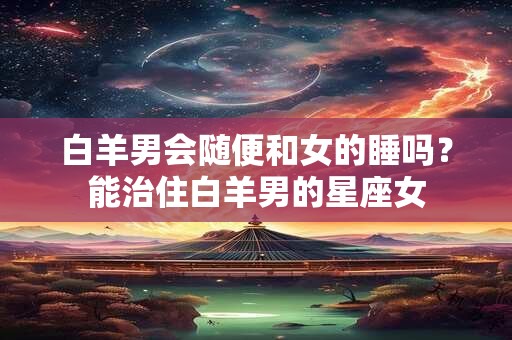 白羊男会随便和女的睡吗？能治住白羊男的星座女