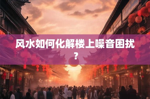 风水如何化解楼上噪音困扰？