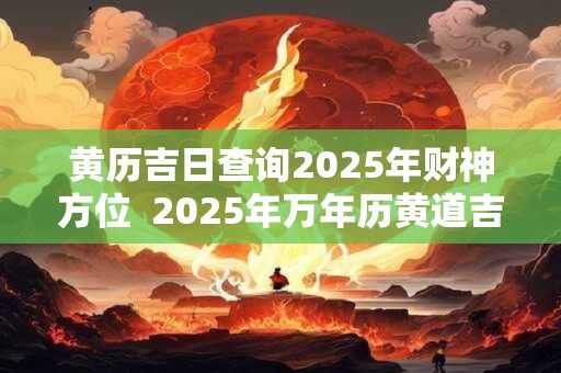 黄历吉日查询2025年财神方位  2025年万年历黄道吉日