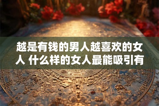 越是有钱的男人越喜欢的女人 什么样的女人最能吸引有钱男人