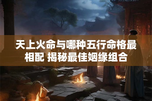 天上火命与哪种五行命格最相配 揭秘最佳姻缘组合