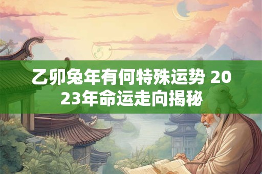 乙卯兔年有何特殊运势 2023年命运走向揭秘