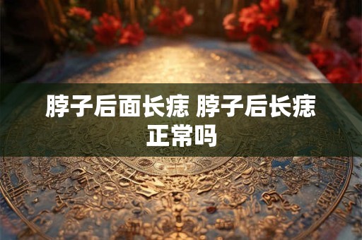 脖子后面长痣 脖子后长痣正常吗 脖子后面长痣 脖子后长痣正常吗