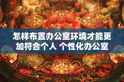 怎样布置办公室环境才能更加符合个人 个性化办公室布置指南