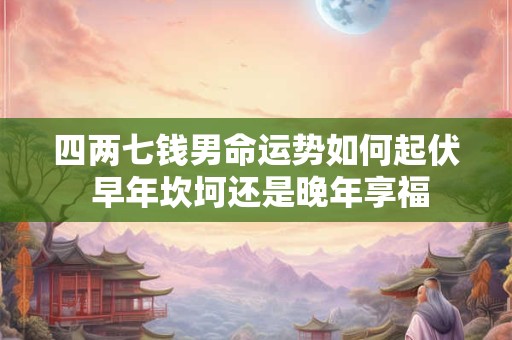 四两七钱男命运势如何起伏 早年坎坷还是晚年享福 四两七钱男命运势如何起伏 早年坎坷还是晚年享福