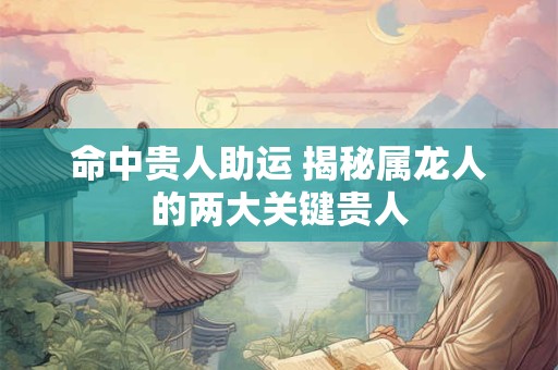 命中贵人助运 揭秘属龙人的两大关键贵人
