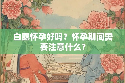 白露怀孕好吗？怀孕期间需要注意什么？
