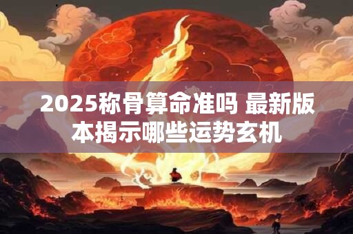 2025称骨算命准吗 最新版本揭示哪些运势玄机