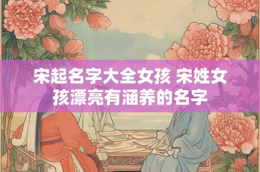宋起名字大全女孩 宋姓女孩漂亮有涵养的名字