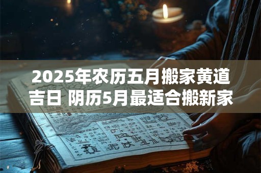 2025年农历五月搬家黄道吉日 阴历5月最适合搬新家的日子