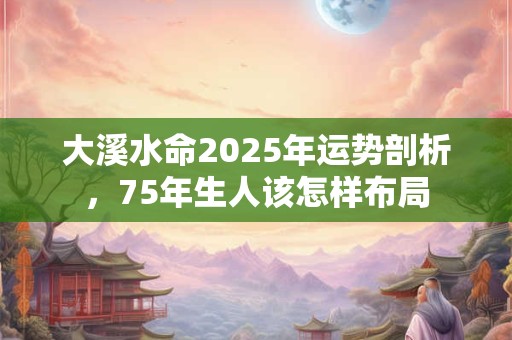 大溪水命2025年运势剖析，75年生人该怎样布局