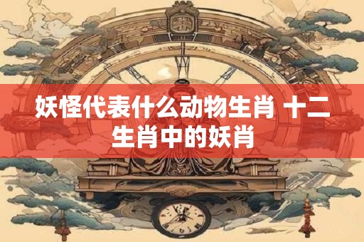 妖怪代表什么动物生肖 十二生肖中的妖肖