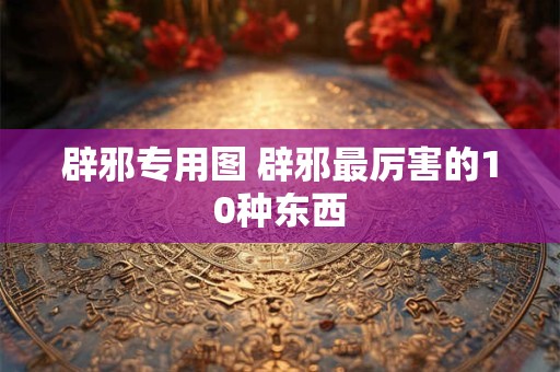 辟邪专用图 辟邪最厉害的10种东西