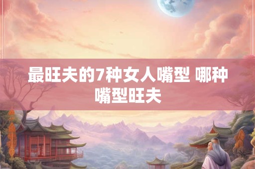 最旺夫的7种女人嘴型 哪种嘴型旺夫