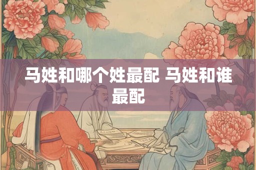马姓和哪个姓最配 马姓和谁最配 马姓和哪个姓最配 马姓和谁最配