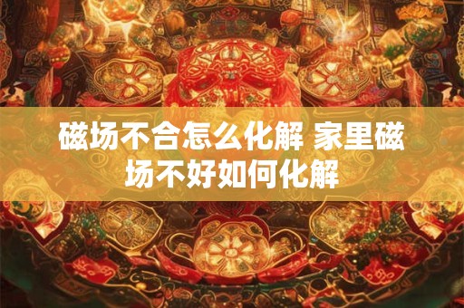 磁场不合怎么化解 家里磁场不好如何化解
