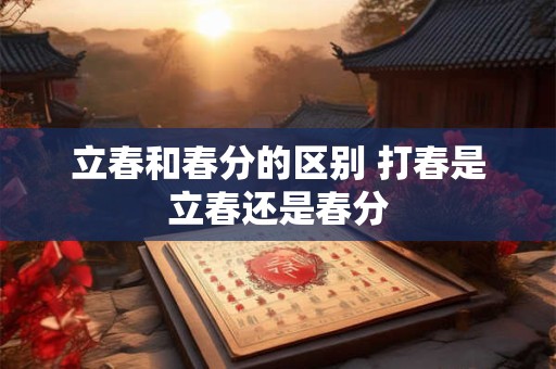 立春和春分的区别 打春是立春还是春分 立春和春分的区别 打春是立春还是春分