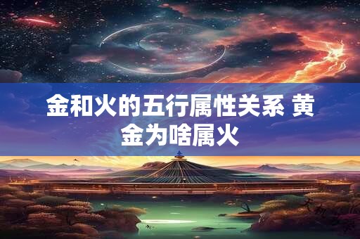 金和火的五行属性关系 黄金为啥属火 金和火的五行属性关系 黄金为啥属火