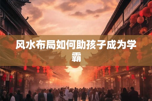 风水布局如何助孩子成为学霸