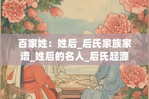 百家姓：姓后_后氏家族家谱_姓后的名人_后氏起源