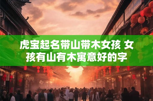 虎宝起名带山带木女孩 女孩有山有木寓意好的字 虎宝起名带山带木女孩 女孩有山有木寓意好的字