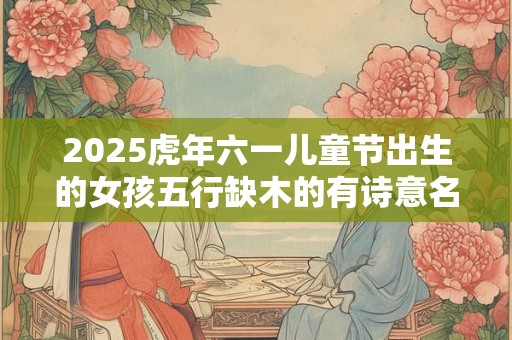 2026虎年六一儿童节出生的女孩五行缺木的有诗意名字精选