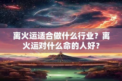 离火运适合做什么行业?离火运对什么命的人好? 离火运适合做什么行业?离火运对什么命的人好?