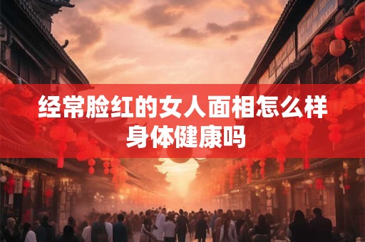 经常脸红的女人面相怎么样 身体健康吗