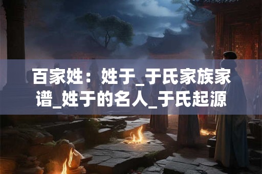 百家姓：姓于_于氏家族家谱_姓于的名人_于氏起源