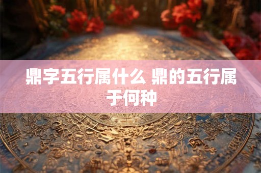 鼎字五行属什么 鼎的五行属于何种