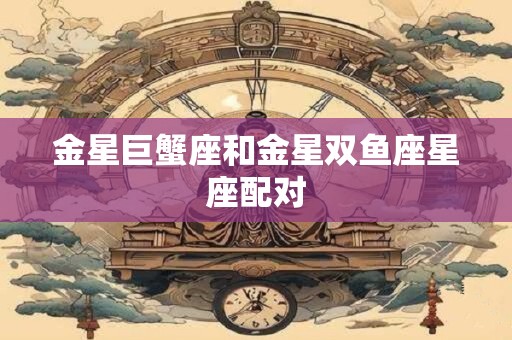 金星巨蟹座和金星双鱼座星座配对 金星巨蟹座和金星双鱼座星座配对