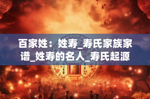百家姓：姓寿_寿氏家族家谱_姓寿的名人_寿氏起源