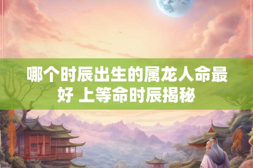 哪个时辰出生的属龙人命最好 上等命时辰揭秘