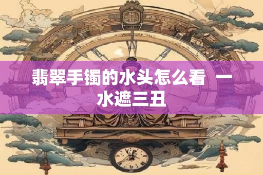 翡翠手镯的水头怎么看  一水遮三丑