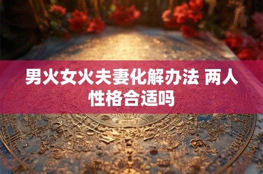 男火女火夫妻化解办法 两人性格合适吗