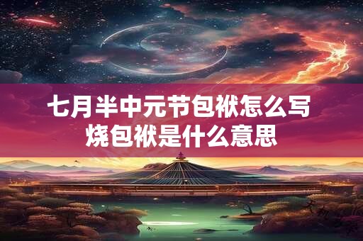 七月半中元节包袱怎么写 烧包袱是什么意思 七月半中元节包袱怎么写 烧包袱是什么意思