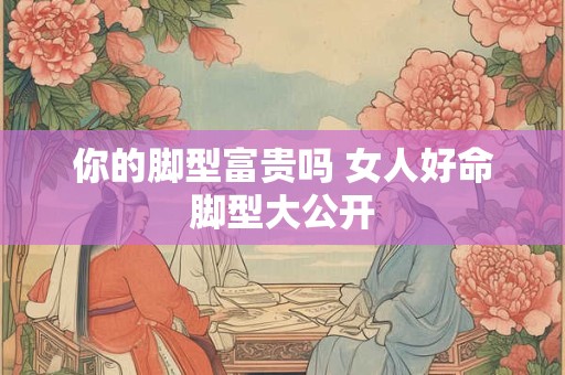 你的脚型富贵吗 女人好命脚型大公开