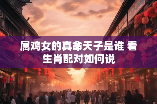 属鸡女的真命天子是谁 看生肖配对如何说