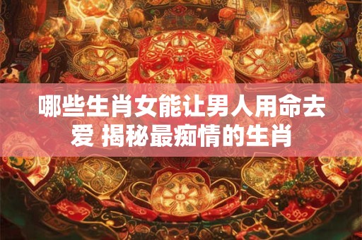 哪些生肖女能让男人用命去爱 揭秘最痴情的生肖