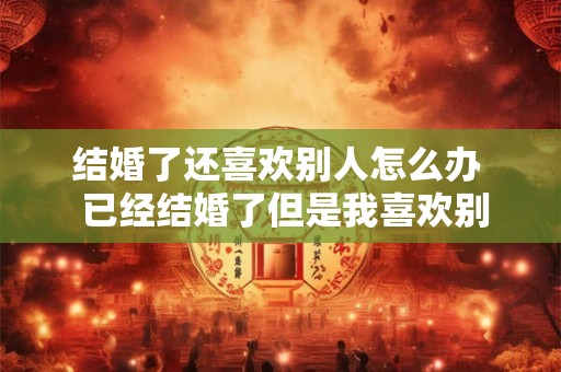 结婚了还喜欢别人怎么办  已经结婚了但是我喜欢别人了怎么办