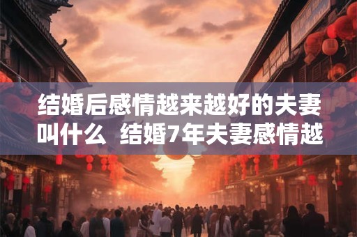 结婚后感情越来越好的夫妻叫什么  结婚7年夫妻感情越来越好