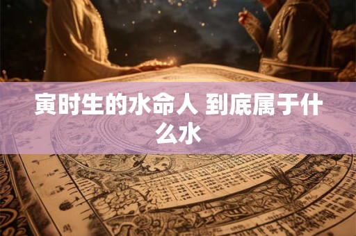 寅时生的水命人 到底属于什么水