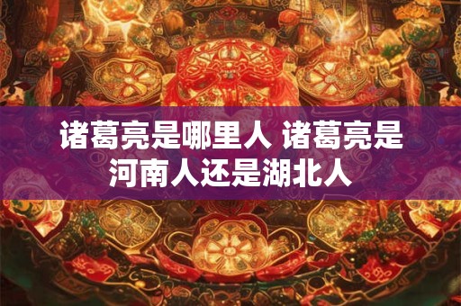 诸葛亮是哪里人 诸葛亮是河南人还是湖北人 诸葛亮是哪里人 诸葛亮是河南人还是湖北人