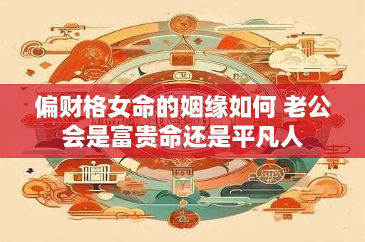 偏财格女命的姻缘如何 老公会是富贵命还是平凡人 偏财格女命的姻缘如何 老公会是富贵命还是平凡人