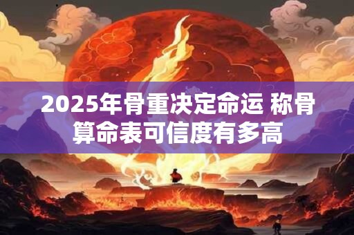 2025年骨重决定命运 称骨算命表可信度有多高