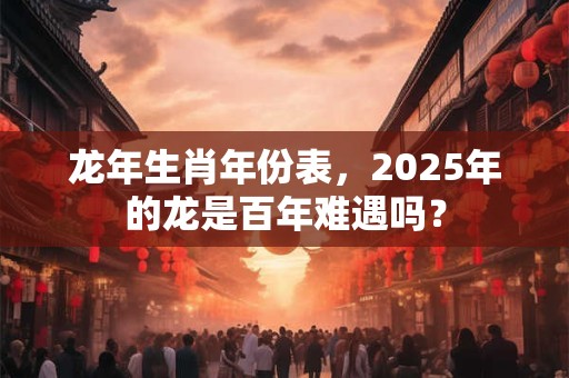 龙年生肖年份表，2025年的龙是百年难遇吗？