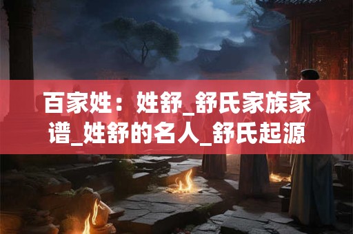 百家姓：姓舒_舒氏家族家谱_姓舒的名人_舒氏起源