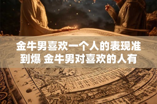 金牛男喜欢一个人的表现准到爆 金牛男对喜欢的人有哪些准确表现